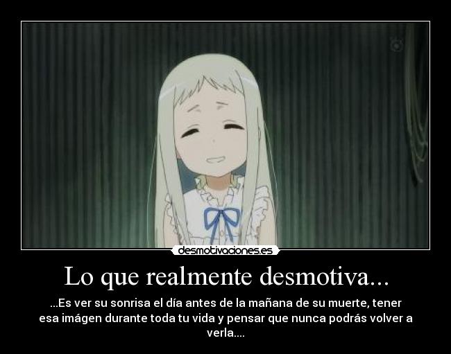 Lo que realmente desmotiva... - ...Es ver su sonrisa el día antes de la mañana de su muerte, tener
esa imágen durante toda tu vida y pensar que nunca podrás volver a
verla....