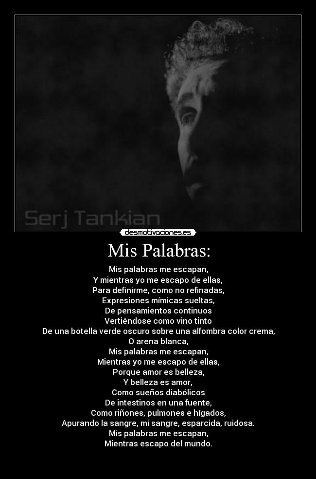 Mis Palabras: - Mis palabras me escapan,
Y mientras yo me escapo de ellas,
Para definirme, como no refinadas,
Expresiones mímicas sueltas,
De pensamientos continuos
Vertiéndose como vino tinto
De una botella verde oscuro sobre una alfombra color crema,
O arena blanca,
Mis palabras me escapan,
Mientras yo me escapo de ellas,
Porque amor es belleza,
Y belleza es amor,
Como sueños diabólicos
De intestinos en una fuente,
Como riñones, pulmones e hígados,
Apurando la sangre, mi sangre, esparcida, ruidosa.
Mis palabras me escapan,
Mientras escapo del mundo.