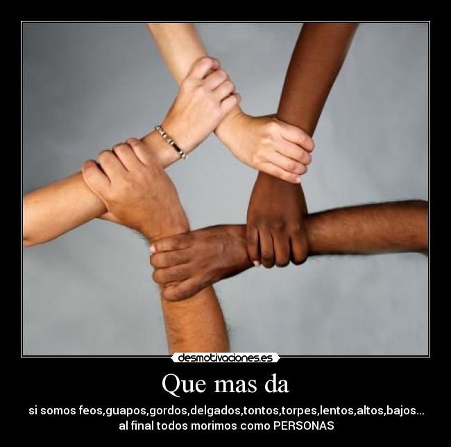 Que mas da - si somos feos,guapos,gordos,delgados,tontos,torpes,lentos,altos,bajos...
al final todos morimos como PERSONAS