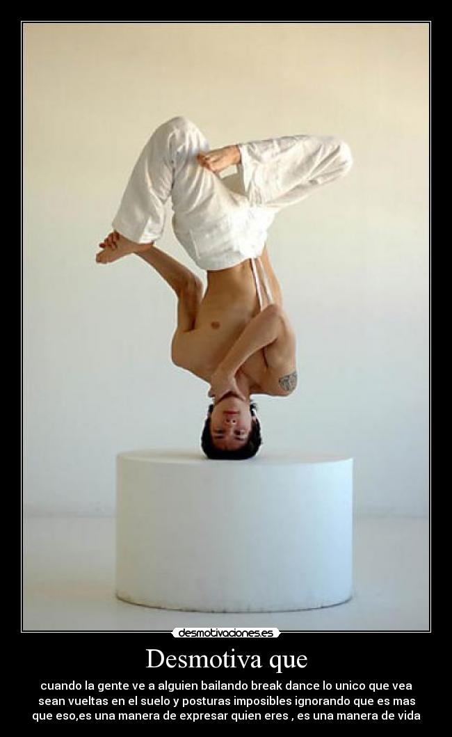 Desmotiva que - cuando la gente ve a alguien bailando break dance lo unico que vea
sean vueltas en el suelo y posturas imposibles ignorando que es mas
que eso,es una manera de expresar quien eres , es una manera de vida