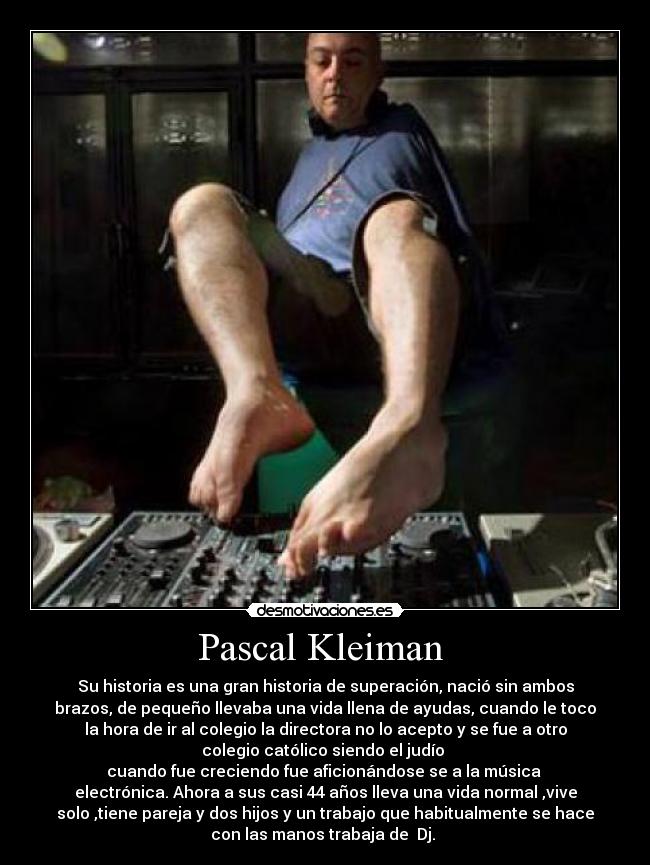 Pascal Kleiman - Su historia es una gran historia de superación, nació sin ambos
brazos, de pequeño llevaba una vida llena de ayudas, cuando le toco
la hora de ir al colegio la directora no lo acepto y se fue a otro
colegio católico siendo el judío
cuando fue creciendo fue aficionándose se a la música
electrónica. Ahora a sus casi 44 años lleva una vida normal ,vive
solo ,tiene pareja y dos hijos y un trabajo que habitualmente se hace
con las manos trabaja de Dj.
