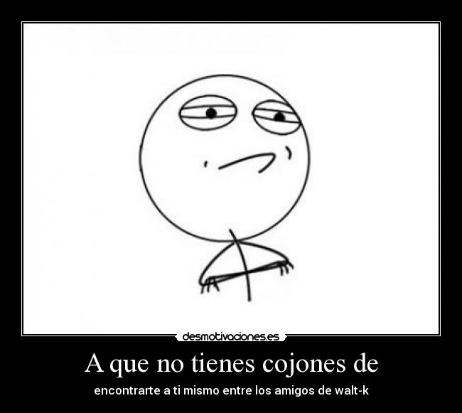 A que no tienes cojones de - encontrarte a ti mismo entre los amigos de walt-k