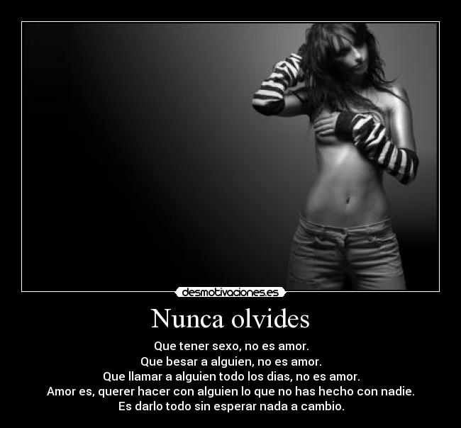 Nunca olvides - Que tener sexo, no es amor.
Que besar a alguien, no es amor.
Que llamar a alguien todo los dias, no es amor.
Amor es, querer hacer con alguien lo que no has hecho con nadie.
Es darlo todo sin esperar nada a cambio.