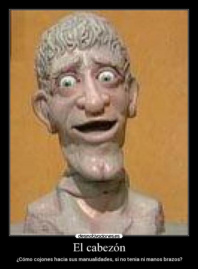 El cabezón - ¿Cómo cojones hacia sus manualidades, si no tenia ni manos brazos?