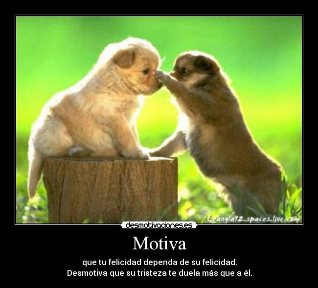 Motiva - que tu felicidad dependa de su felicidad.
Desmotiva que su tristeza te duela más que a él.