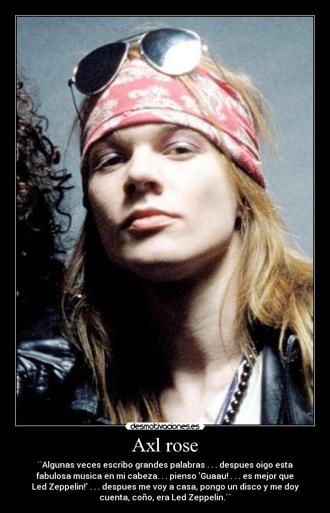 Axl rose - ``Algunas veces escribo grandes palabras . . . despues oigo esta
fabulosa musica en mi cabeza. . . pienso Guaau! . . . es mejor que
Led Zeppelin! . . . despues me voy a casa, pongo un disco y me doy
cuenta, coño, era Led Zeppelin.´´