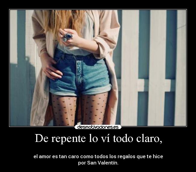 De repente lo ví todo claro, - 
el amor es tan caro como todos los regalos que te hice
por San Valentín.
