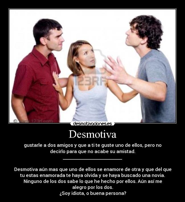 Desmotiva - gustarle a dos amigos y que a ti te guste uno de ellos, pero no
decirlo para que no acabe su amistad.
__________________________

Desmotiva aún mas que uno de ellos se enamore de otra y que del que
tu estas enamorada te haya olvida y se haya buscado una novia.
Ninguno de los dos sabe lo que he hecho por ellos. Aún así me
alegro por los dos.
¿Soy idiota, o buena persona?