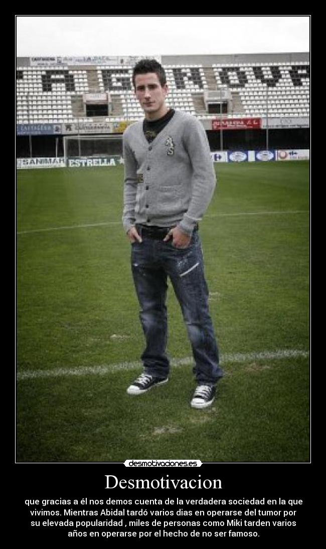 Desmotivacion - que gracias a él nos demos cuenta de la verdadera sociedad en la que
vivimos. Mientras Abidal tardó varios dias en operarse del tumor por
su elevada popularidad , miles de personas como Miki tarden varios
años en operarse por el hecho de no ser famoso.