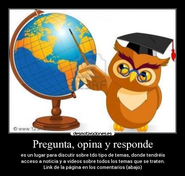 Pregunta, opina y responde - es un lugar para discutir sobre tdo tipo de temas, donde tendréis
acceso a noticia y a vídeos sobre todos los temas que se traten.
Link de la página en los comentarios (abajo)
