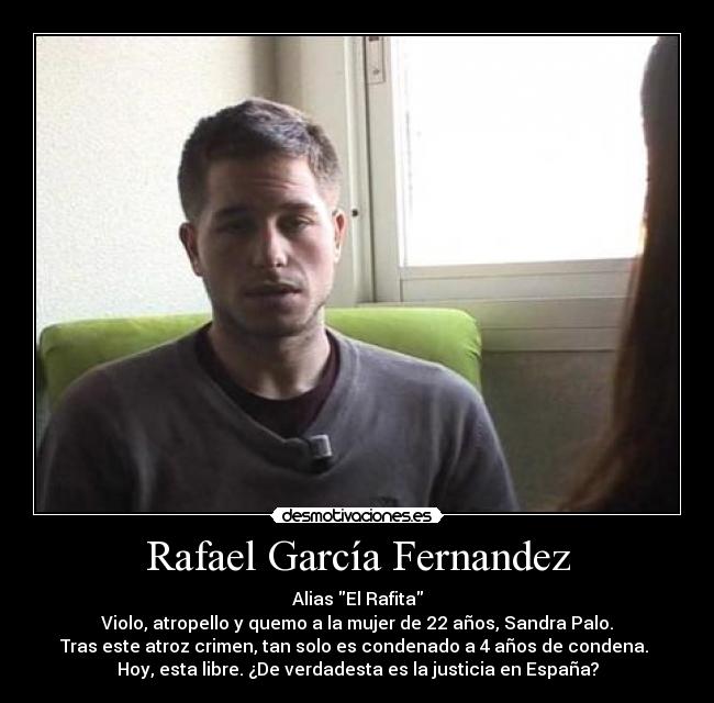 Rafael García Fernandez - Alias El Rafita
Violo, atropello y quemo a la mujer de 22 años, Sandra Palo.
Tras este atroz crimen, tan solo es condenado a 4 años de condena. 
Hoy, esta libre. ¿De verdadesta es la justicia en España?