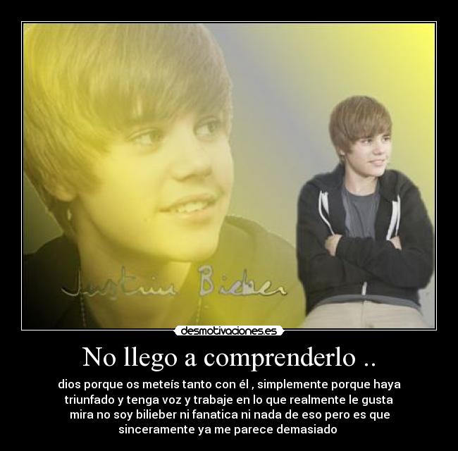 No llego a comprenderlo .. - dios porque os meteís tanto con él , simplemente porque haya
triunfado y tenga voz y trabaje en lo que realmente le gusta
mira no soy bilieber ni fanatica ni nada de eso pero es que
sinceramente ya me parece demasiado 