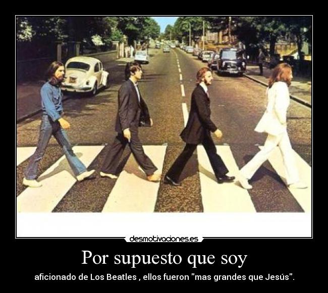 Por supuesto que soy - aficionado de Los Beatles , ellos fueron mas grandes que Jesús.