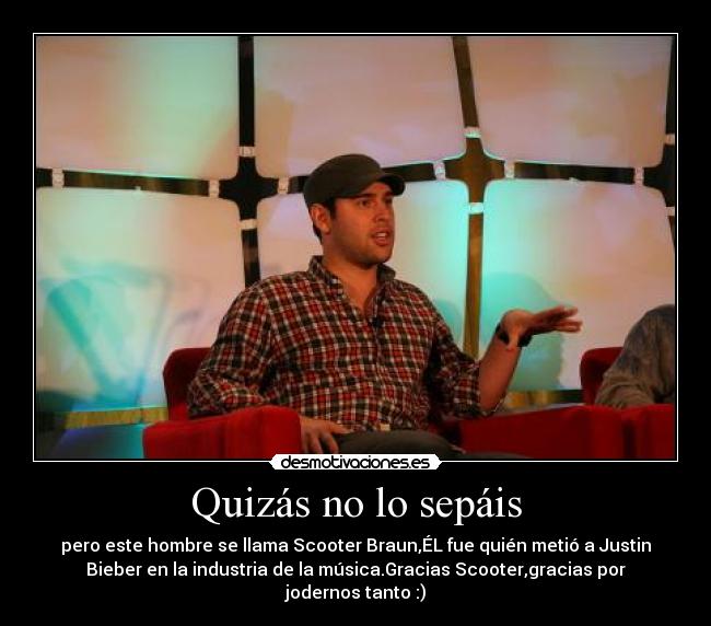 Quizás no lo sepáis - pero este hombre se llama Scooter Braun,ÉL fue quién metió a Justin
Bieber en la industria de la música.Gracias Scooter,gracias por
jodernos tanto :)