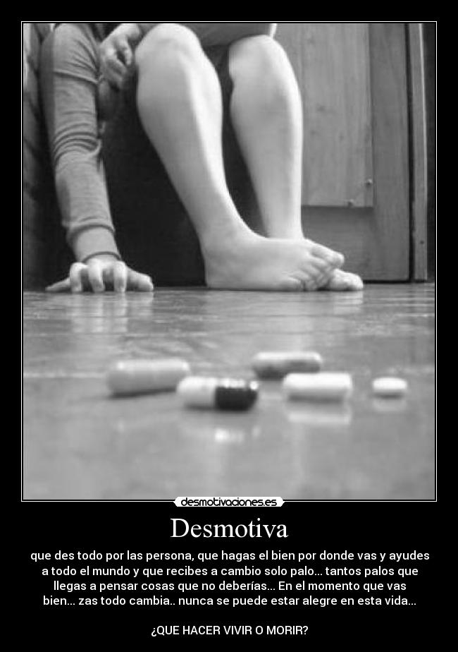 Desmotiva - que des todo por las persona, que hagas el bien por donde vas y ayudes
a todo el mundo y que recibes a cambio solo palo... tantos palos que
llegas a pensar cosas que no deberías... En el momento que vas
bien... zas todo cambia.. nunca se puede estar alegre en esta vida...

¿QUE HACER VIVIR O MORIR?