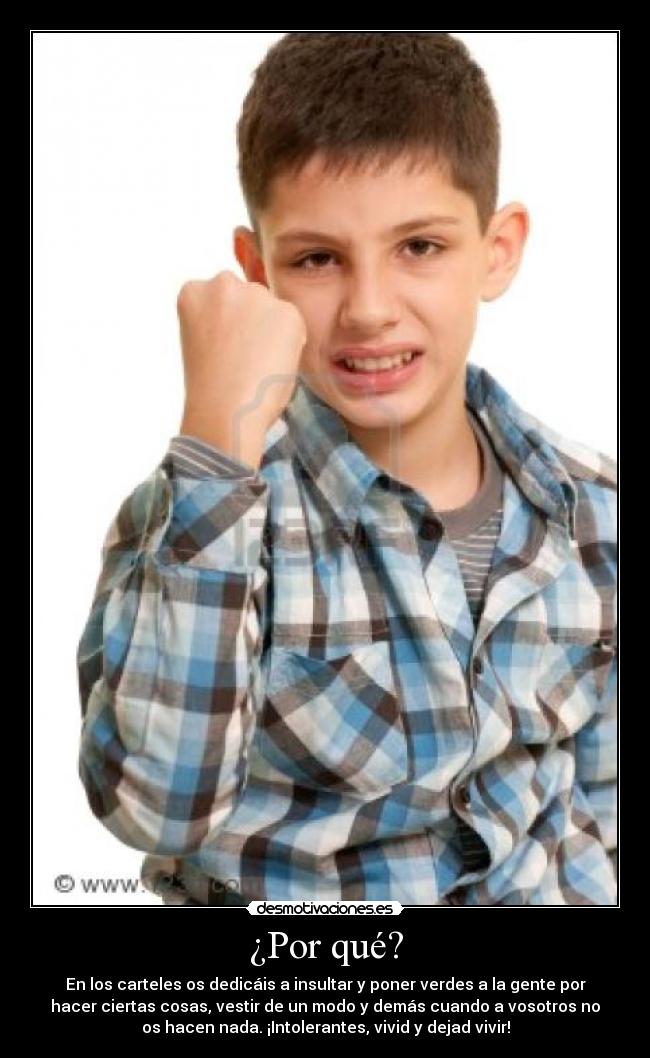 ¿Por qué? - En los carteles os dedicáis a insultar y poner verdes a la gente por
hacer ciertas cosas, vestir de un modo y demás cuando a vosotros no
os hacen nada. ¡Intolerantes, vivid y dejad vivir!