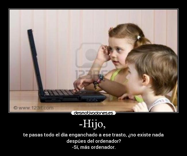 -Hijo, - te pasas todo el día enganchado a ese trasto, ¿no existe nada despúes del ordenador?
-Sí, más ordenador.
