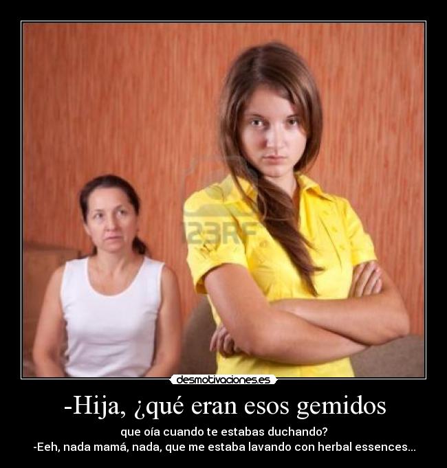 -Hija, ¿qué eran esos gemidos - que oía cuando te estabas duchando?
-Eeh, nada mamá, nada, que me estaba lavando con herbal essences...