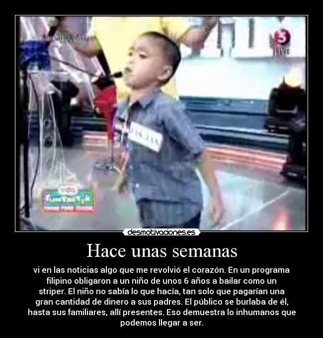 Hace unas semanas - vi en las noticias algo que me revolvió el corazón. En un programa
filipino obligaron a un niño de unos 6 años a bailar como un
striper. El niño no sabía lo que hacía, tan solo que pagarían una
gran cantidad de dinero a sus padres. El público se burlaba de él,
hasta sus familiares, allí presentes. Eso demuestra lo inhumanos que
podemos llegar a ser.