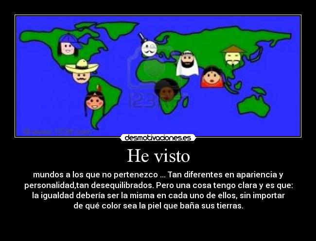 He visto - mundos a los que no pertenezco ... Tan diferentes en apariencia y
personalidad,tan desequilibrados. Pero una cosa tengo clara y es que:
la igualdad debería ser la misma en cada uno de ellos, sin importar
de qué color sea la piel que baña sus tierras.

