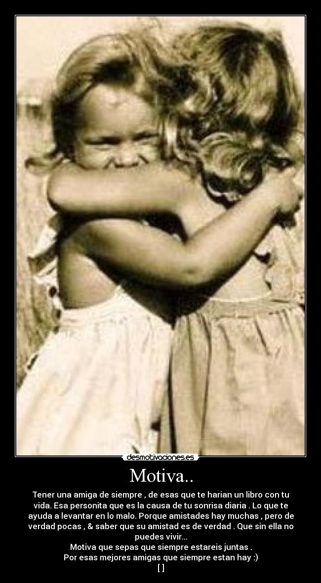 Motiva.. - Tener una amiga de siempre , de esas que te harian un libro con tu
vida. Esa personita que es la causa de tu sonrisa diaria . Lo que te
ayuda a levantar en lo malo. Porque amistades hay muchas , pero de
verdad pocas , & saber que su amistad es de verdad . Que sin ella no
puedes vivir...
Motiva que sepas que siempre estareis juntas .
Por esas mejores amigas que siempre estan hay :)
[♥]