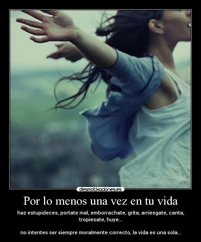 Por lo menos una vez en tu vida - haz estupideces, portate mal, emborrachate, grita, arriesgate, canta, tropiesate, huye...

no intentes ser siempre moralmente correcto, la vida es una sola...