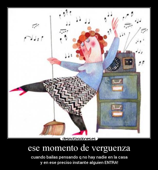 ese momento de verguenza - cuando bailas pensando q no hay nadie en la casa
y en ese preciso instante alguien ENTRA!
