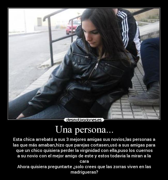 Una persona... - Esta chica arrebató a sus 3 mejores amigas sus novios,las personas a
las que más amaban,hizo que parejas cortasen,usó a sus amigas para
que un chico quisiera perder la virginidad con ella,puso los cuernos
a su novio con el mejor amigo de este y estos todavia la miran a la
cara
Ahora quisiera preguntarte ¿solo crees que las zorras viven en las
madrigueras?