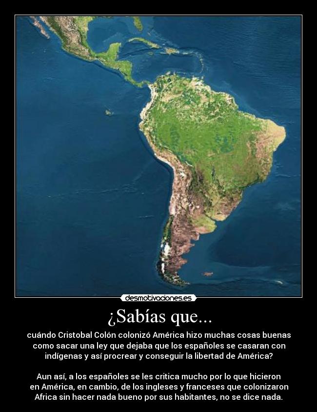 ¿Sabías que... - cuándo Cristobal Colón colonizó América hizo muchas cosas buenas
como sacar una ley que dejaba que los españoles se casaran con
indígenas y así procrear y conseguir la libertad de América?

Aun así, a los españoles se les critica mucho por lo que hicieron
en América, en cambio, de los ingleses y franceses que colonizaron
Africa sin hacer nada bueno por sus habitantes, no se dice nada.