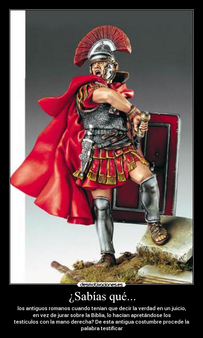 ¿Sabías qué... - los antiguos romanos cuando tenían que decir la verdad en un juicio,
en vez de jurar sobre la Biblia, lo hacían apretándose los
testículos con la mano derecha? De esta antigua costumbre procede la
palabra testificar