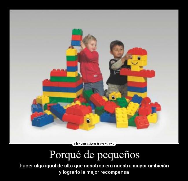 Porqué de pequeños - hacer algo igual de alto que nosotros era nuestra mayor ambición
y lograrlo la mejor recompensa