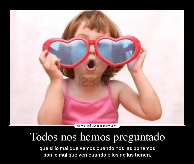 Todos nos hemos preguntado - que si lo mal que vemos cuando nos las ponemos
son lo mal que ven cuando ellos no las tienen.