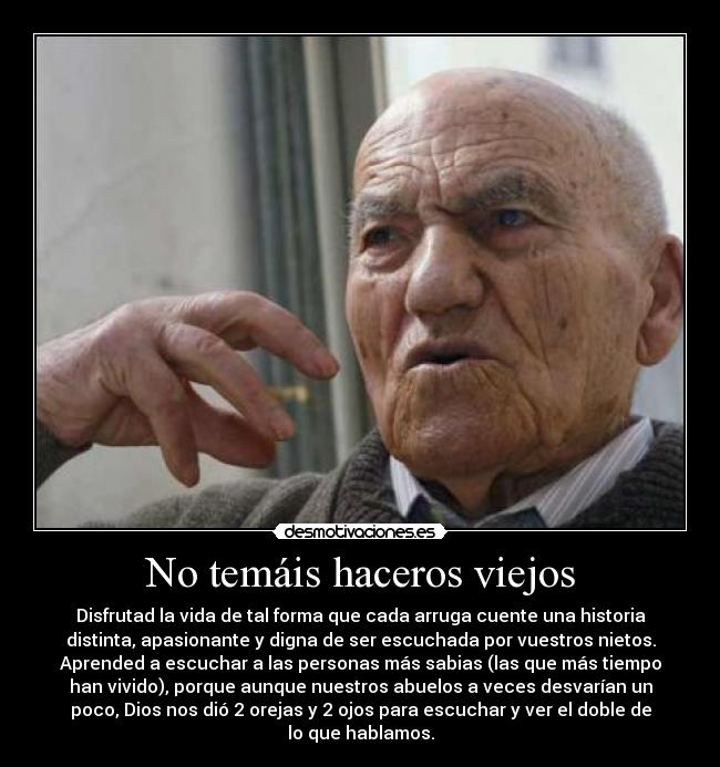 No temáis haceros viejos - Disfrutad la vida de tal forma que cada arruga cuente una historia
distinta, apasionante y digna de ser escuchada por vuestros nietos.
Aprended a escuchar a las personas más sabias (las que más tiempo
han vivido), porque aunque nuestros abuelos a veces desvarían un
poco, Dios nos dió 2 orejas y 2 ojos para escuchar y ver el doble de
lo que hablamos.
