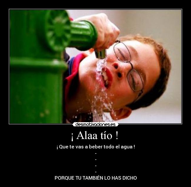¡ Alaa tío ! - ¡ Que te vas a beber todo el agua !
-
-
-
-
PORQUE TU TAMBIÉN LO HAS DICHO
