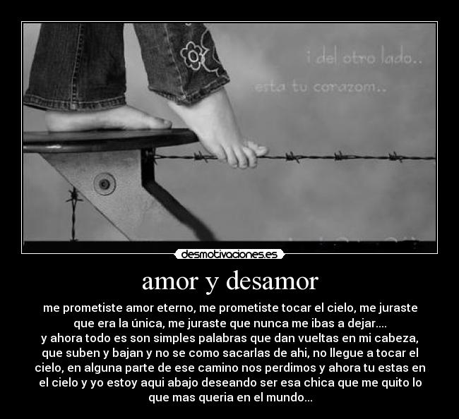 amor y desamor - me prometiste amor eterno, me prometiste tocar el cielo, me juraste
que era la única, me juraste que nunca me ibas a dejar....
y ahora todo es son simples palabras que dan vueltas en mi cabeza,
que suben y bajan y no se como sacarlas de ahi, no llegue a tocar el
cielo, en alguna parte de ese camino nos perdimos y ahora tu estas en
el cielo y yo estoy aqui abajo deseando ser esa chica que me quito lo
que mas queria en el mundo...