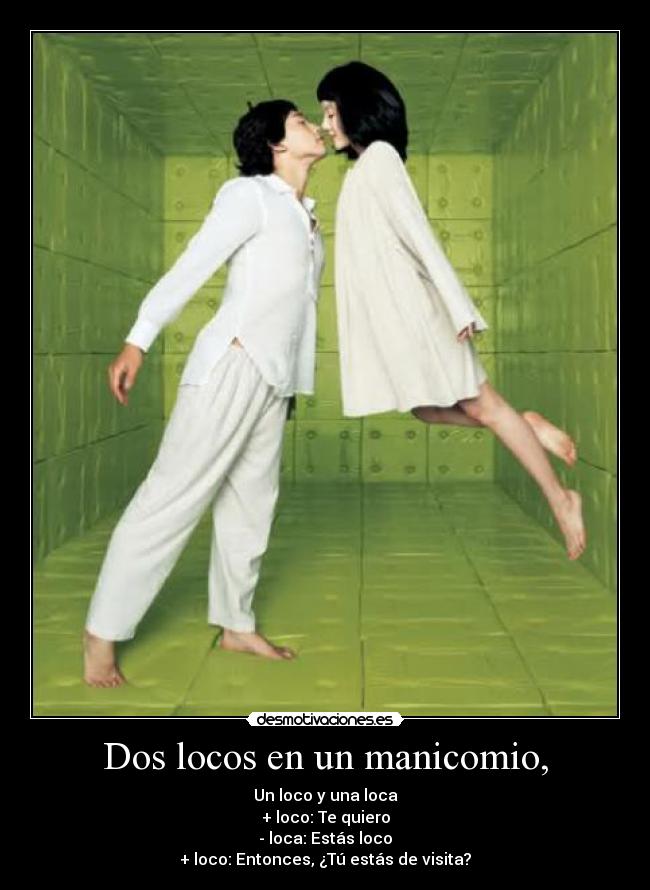 Dos locos en un manicomio, - Un loco y una loca
+ loco: Te quiero
- loca: Estás loco
+ loco: Entonces, ¿Tú estás de visita?