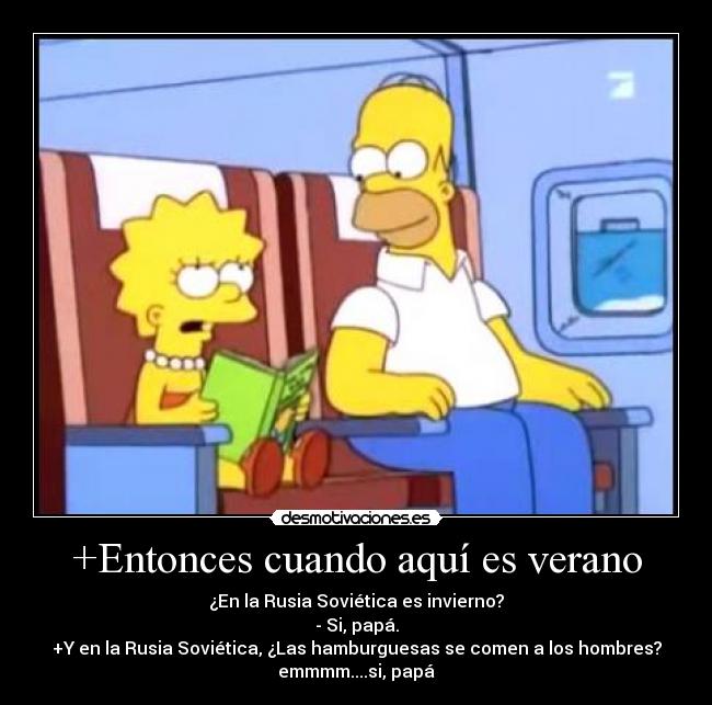 +Entonces cuando aquí es verano - ¿En la Rusia Soviética es invierno?
- Si, papá.
+Y en la Rusia Soviética, ¿Las hamburguesas se comen a los hombres?
emmmm....si, papá
