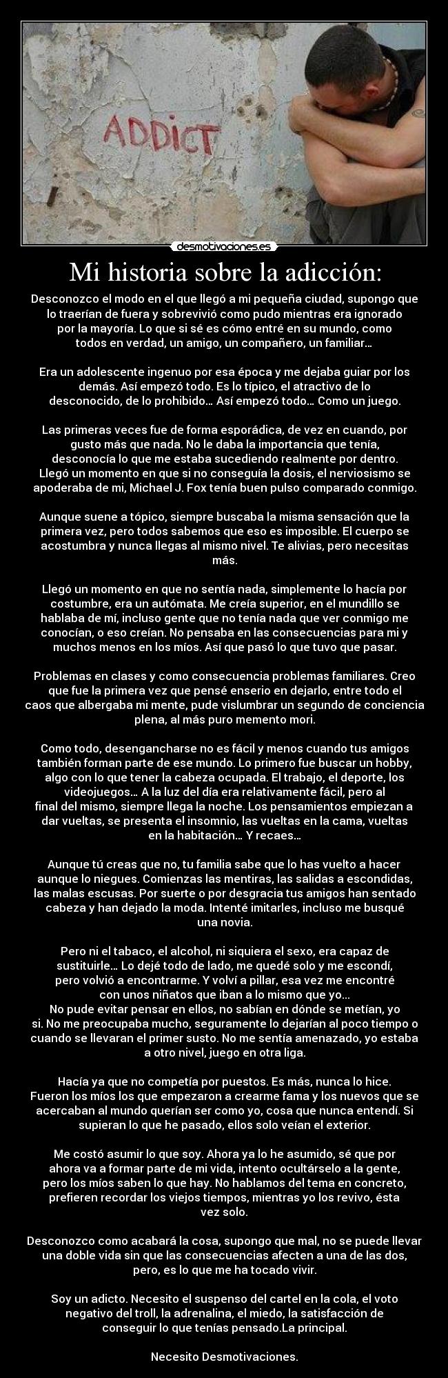 Mi historia sobre la adicción: - Desconozco el modo en el que llegó a mi pequeña ciudad, supongo que
lo traerían de fuera y sobrevivió como pudo mientras era ignorado
por la mayoría. Lo que si sé es cómo entré en su mundo, como
todos en verdad, un amigo, un compañero, un familiar…
Era un adolescente ingenuo por esa época y me dejaba guiar por los
demás. Así empezó todo. Es lo típico, el atractivo de lo
desconocido, de lo prohibido… Así empezó todo… Como un juego.
Las primeras veces fue de forma esporádica, de vez en cuando, por
gusto más que nada. No le daba la importancia que tenía,
desconocía lo que me estaba sucediendo realmente por dentro.
Llegó un momento en que si no conseguía la dosis, el nerviosismo se
apoderaba de mi, Michael J. Fox tenía buen pulso comparado conmigo.
Aunque suene a tópico, siempre buscaba la misma sensación que la
primera vez, pero todos sabemos que eso es imposible. El cuerpo se
acostumbra y nunca llegas al mismo nivel. Te alivias, pero necesitas
más.
Llegó un momento en que no sentía nada, simplemente lo hacía por
costumbre, era un autómata. Me creía superior, en el mundillo se
hablaba de mí, incluso gente que no tenía nada que ver conmigo me
conocían, o eso creían. No pensaba en las consecuencias para mi y
muchos menos en los míos. Así que pasó lo que tuvo que pasar.
Problemas en clases y como consecuencia problemas familiares. Creo
que fue la primera vez que pensé enserio en dejarlo, entre todo el
caos que albergaba mi mente, pude vislumbrar un segundo de conciencia
plena, al más puro memento mori.
Como todo, desengancharse no es fácil y menos cuando tus amigos
también forman parte de ese mundo. Lo primero fue buscar un hobby,
algo con lo que tener la cabeza ocupada. El trabajo, el deporte, los
videojuegos… A la luz del día era relativamente fácil, pero al
final del mismo, siempre llega la noche. Los pensamientos empiezan a
dar vueltas, se presenta el insomnio, las vueltas en la cama, vueltas
en la habitación… Y recaes…
Aunque tú creas que no, tu familia sabe que lo has vuelto a hacer
aunque lo niegues. Comienzas las mentiras, las salidas a escondidas,
las malas escusas. Por suerte o por desgracia tus amigos han sentado
cabeza y han dejado la moda. Intenté imitarles, incluso me busqué
una novia.
Pero ni el tabaco, el alcohol, ni siquiera el sexo, era capaz de
sustituirle… Lo dejé todo de lado, me quedé solo y me escondí,
pero volvió a encontrarme. Y volví a pillar, esa vez me encontré
con unos niñatos que iban a lo mismo que yo...
No pude evitar pensar en ellos, no sabían en dónde se metían, yo
si. No me preocupaba mucho, seguramente lo dejarían al poco tiempo o
cuando se llevaran el primer susto. No me sentía amenazado, yo estaba
a otro nivel, juego en otra liga.
Hacía ya que no competía por puestos. Es más, nunca lo hice.
Fueron los míos los que empezaron a crearme fama y los nuevos que se
acercaban al mundo querían ser como yo, cosa que nunca entendí. Si
supieran lo que he pasado, ellos solo veían el exterior.
Me costó asumir lo que soy. Ahora ya lo he asumido, sé que por
ahora va a formar parte de mi vida, intento ocultárselo a la gente,
pero los míos saben lo que hay. No hablamos del tema en concreto,
prefieren recordar los viejos tiempos, mientras yo los revivo, ésta
vez solo.
Desconozco como acabará la cosa, supongo que mal, no se puede llevar
una doble vida sin que las consecuencias afecten a una de las dos,
pero, es lo que me ha tocado vivir.
Soy un adicto. Necesito el suspenso del cartel en la cola, el voto
negativo del troll, la adrenalina, el miedo, la satisfacción de
conseguir lo que tenías pensado.La principal.
Necesito Desmotivaciones.