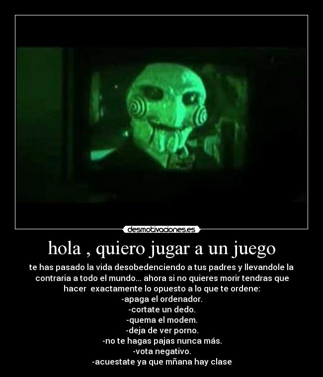 hola , quiero jugar a un juego - te has pasado la vida desobedenciendo a tus padres y llevandole la
contraria a todo el mundo... ahora si no quieres morir tendras que
hacer  exactamente lo opuesto a lo que te ordene:
-apaga el ordenador.
-cortate un dedo.
-quema el modem.
-deja de ver porno.
-no te hagas pajas nunca más.
-vota negativo.
-acuestate ya que mñana hay clase