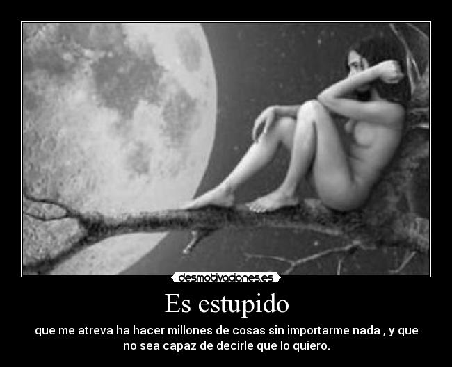Es estupido - que me atreva ha hacer millones de cosas sin importarme nada , y que
no sea capaz de decirle que lo quiero.