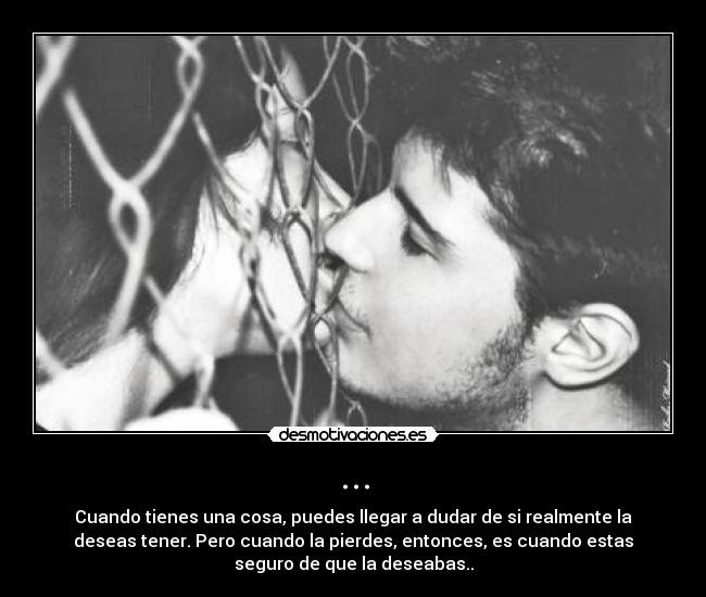 ... - Cuando tienes una cosa, puedes llegar a dudar de si realmente la
deseas tener. Pero cuando la pierdes, entonces, es cuando estas
seguro de que la deseabas..