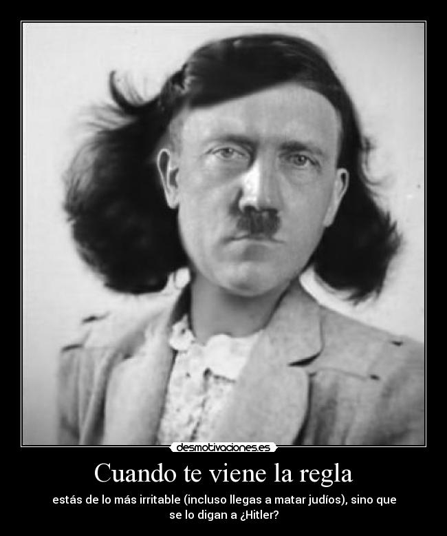 Cuando te viene la regla - estás de lo más irritable (incluso llegas a matar judíos), sino que
se lo digan a ¿Hitler?