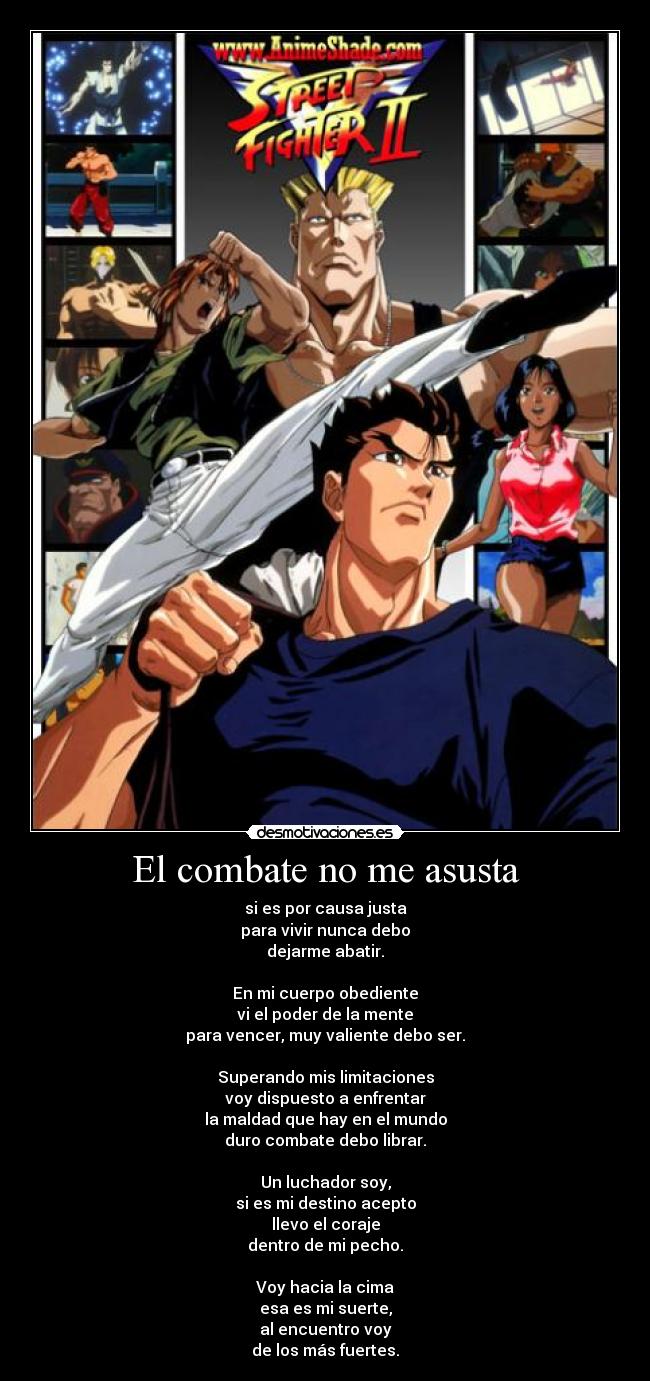 El combate no me asusta - si es por causa justa
para vivir nunca debo
dejarme abatir.
En mi cuerpo obediente
vi el poder de la mente
para vencer, muy valiente debo ser.
Superando mis limitaciones
voy dispuesto a enfrentar
la maldad que hay en el mundo
duro combate debo librar.
Un luchador soy,
si es mi destino acepto
llevo el coraje
dentro de mi pecho.
Voy hacia la cima
esa es mi suerte,
al encuentro voy
de los más fuertes.