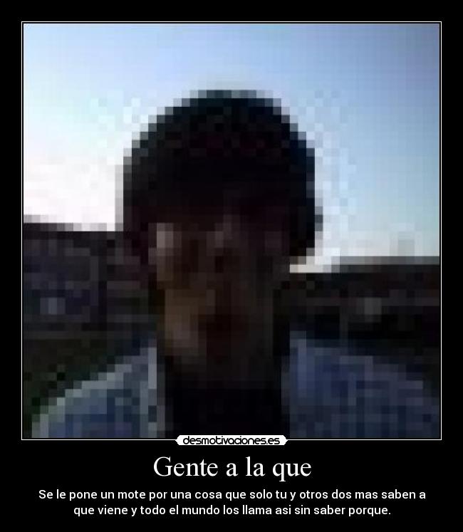 Gente a la que - Se le pone un mote por una cosa que solo tu y otros dos mas saben a
que viene y todo el mundo los llama asi sin saber porque.