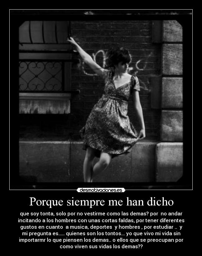 Porque siempre me han dicho - que soy tonta, solo por no vestirme como las demas? por no andar
incitando a los hombres con unas cortas faldas, por tener diferentes
gustos en cuanto a musica, deportes y hombres , por estudiar .. y
mi pregunta es..... quienes son los tontos... yo que vivo mi vida sin
importarmr lo que piensen los demas.. o ellos que se preocupan por
como viven sus vidas los demas??