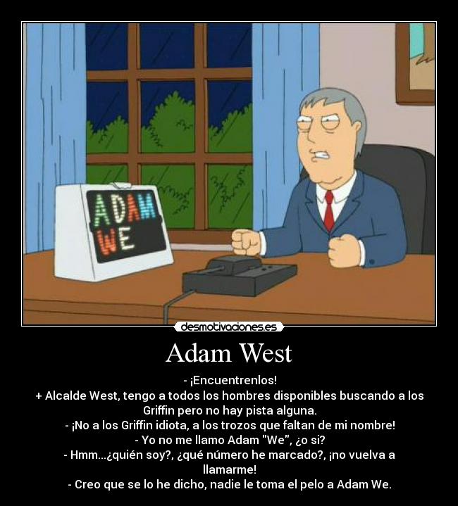 Adam West - - ¡Encuentrenlos!
+ Alcalde West, tengo a todos los hombres disponibles buscando a los
Griffin pero no hay pista alguna.
- ¡No a los Griffin idiota, a los trozos que faltan de mi nombre!
- Yo no me llamo Adam We, ¿o si?
- Hmm...¿quién soy?, ¿qué número he marcado?, ¡no vuelva a
llamarme!
- Creo que se lo he dicho, nadie le toma el pelo a Adam We.