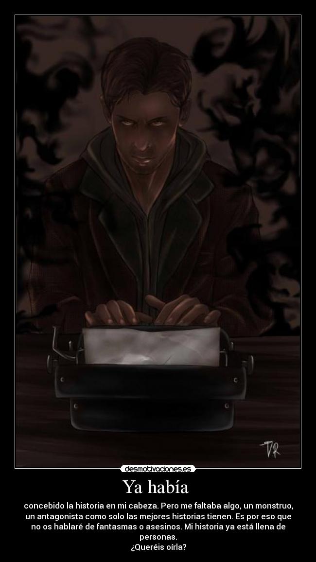 Ya había - concebido la historia en mi cabeza. Pero me faltaba algo, un monstruo,
un antagonista como solo las mejores historias tienen. Es por eso que
no os hablaré de fantasmas o asesinos. Mi historia ya está llena de
personas.
¿Queréis oírla?