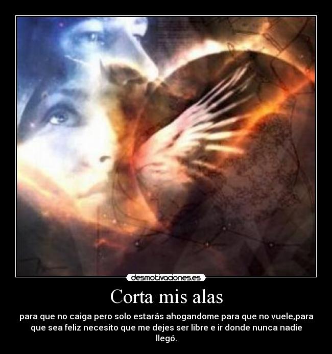 Corta mis alas - para que no caiga pero solo estarás ahogandome para que no vuele,para
que sea feliz necesito que me dejes ser libre e ir donde nunca nadie
llegó.