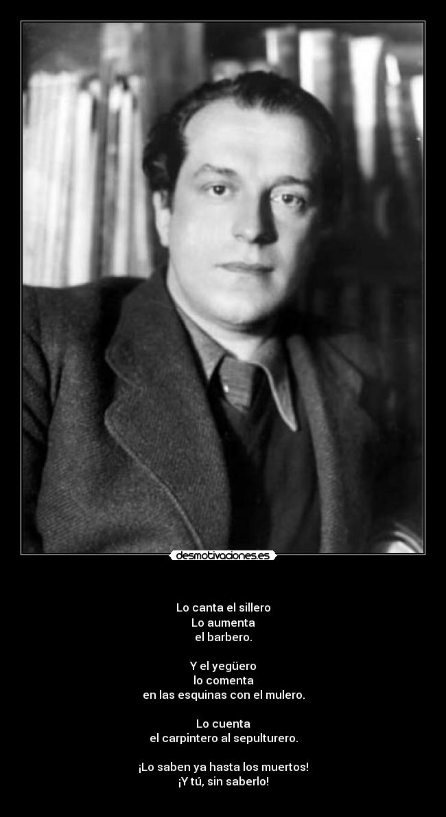    - Lo canta el sillero
Lo aumenta
el barbero.

Y el yegüero
lo comenta
en las esquinas con el mulero.

Lo cuenta
el carpintero al sepulturero.

¡Lo saben ya hasta los muertos!
¡Y tú, sin saberlo!
