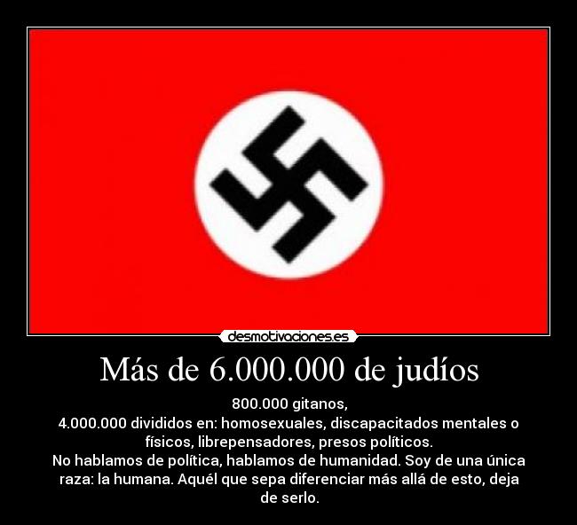 Más de 6.000.000 de judíos - 800.000 gitanos,
4.000.000 divididos en: homosexuales, discapacitados mentales o
físicos, librepensadores, presos políticos.
No hablamos de política, hablamos de humanidad. Soy de una única
raza: la humana. Aquél que sepa diferenciar más allá de esto, deja
de serlo.
